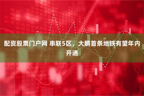 配资股票门户网 串联5区，大鹏首条地铁有望年内开通