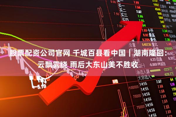 股票配资公司官网 千城百县看中国｜湖南隆回：云飘雾绕 雨后大东山美不胜收