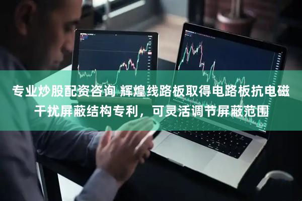 专业炒股配资咨询 辉煌线路板取得电路板抗电磁干扰屏蔽结构专利，可灵活调节屏蔽范围