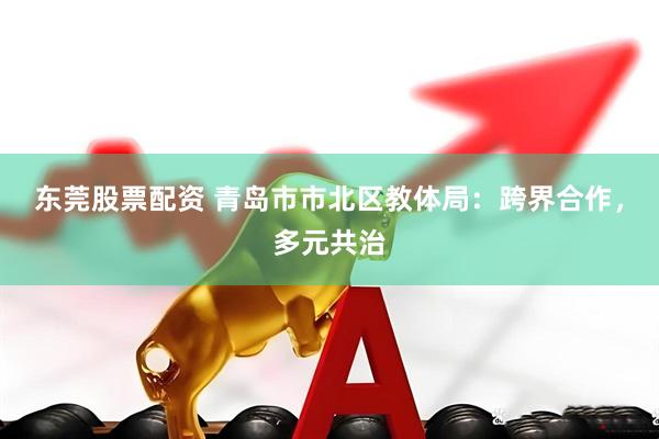 东莞股票配资 青岛市市北区教体局：跨界合作，多元共治
