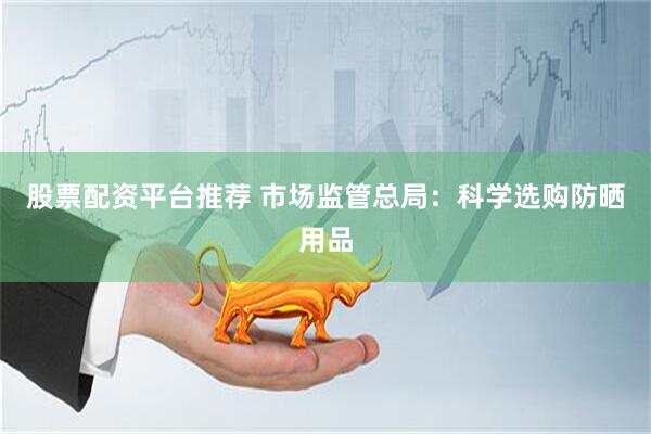 股票配资平台推荐 市场监管总局：科学选购防晒用品