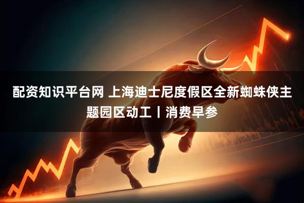 配资知识平台网 上海迪士尼度假区全新蜘蛛侠主题园区动工丨消费早参