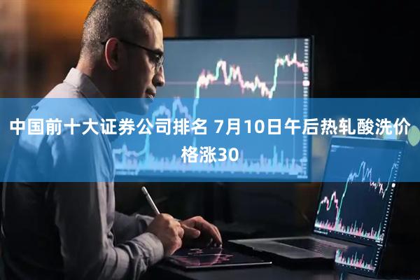 中国前十大证券公司排名 7月10日午后热轧酸洗价格涨30