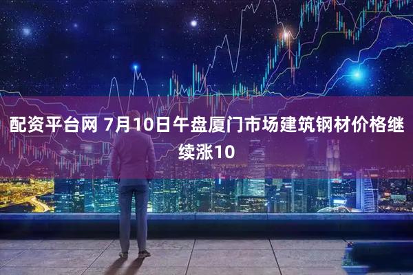 配资平台网 7月10日午盘厦门市场建筑钢材价格继续涨10
