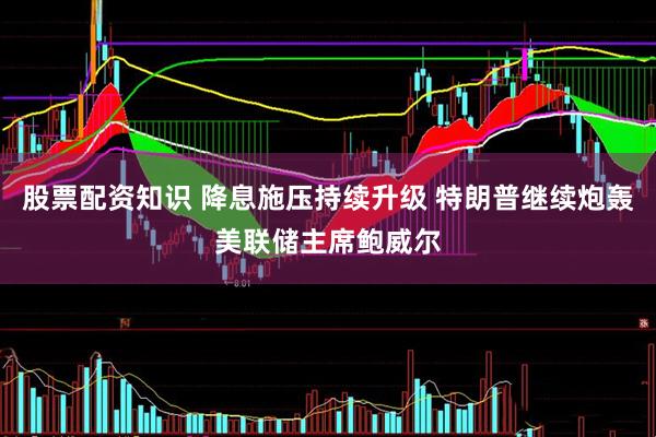 股票配资知识 降息施压持续升级 特朗普继续炮轰美联储主席鲍威尔