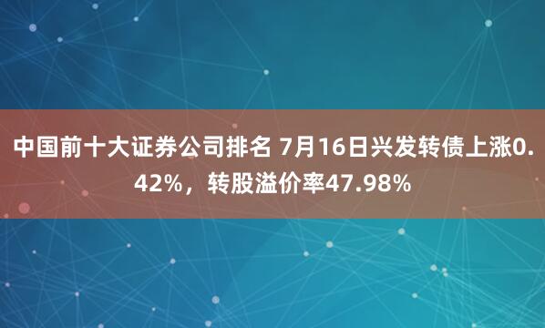 中国前十大证券公司排名 7月16日兴发转债上涨0.42%，转股溢价率47.98%