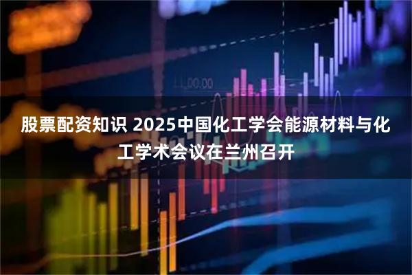 股票配资知识 2025中国化工学会能源材料与化工学术会议在兰州召开