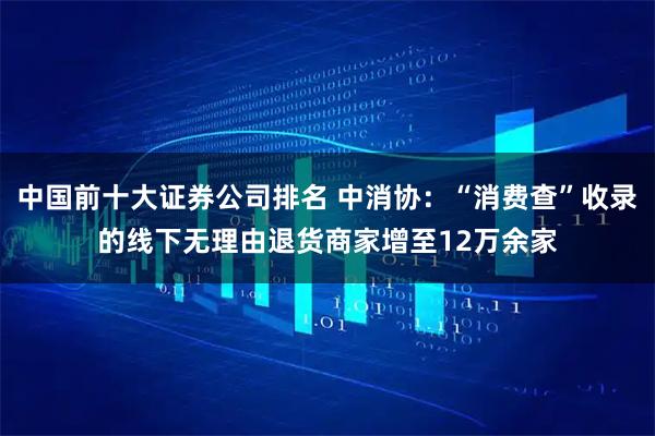 中国前十大证券公司排名 中消协：“消费查”收录的线下无理由退货商家增至12万余家