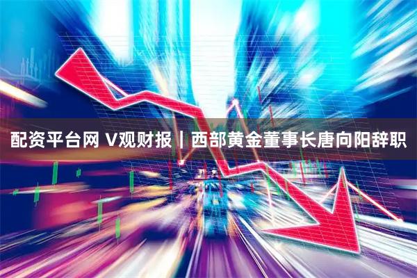 配资平台网 V观财报｜西部黄金董事长唐向阳辞职