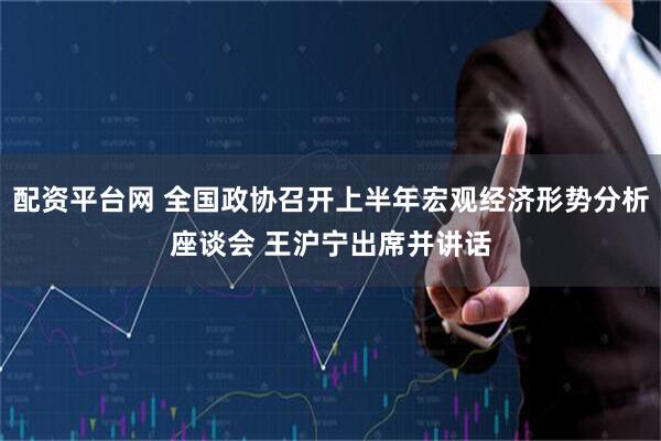 配资平台网 全国政协召开上半年宏观经济形势分析座谈会 王沪宁出席并讲话