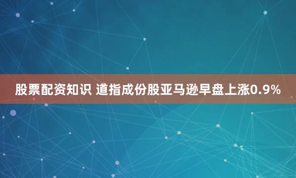 股票配资知识 道指成份股亚马逊早盘上涨0.9%