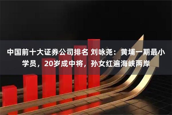 中国前十大证券公司排名 刘咏尧:黄埔一期最小学员,20岁成中将,孙女红遍海峡两岸