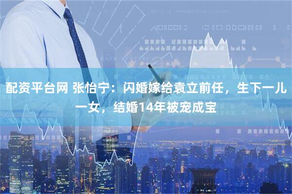 配资平台网 张怡宁：闪婚嫁给袁立前任，生下一儿一女，结婚14年被宠成宝
