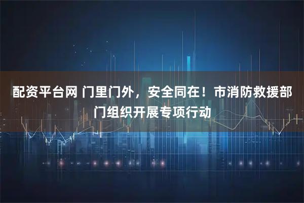 配资平台网 门里门外，安全同在！市消防救援部门组织开展专项行动