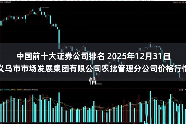中国前十大证券公司排名 2025年12月31日义乌市市场发展集团有限公司农批管理分公司价格行情