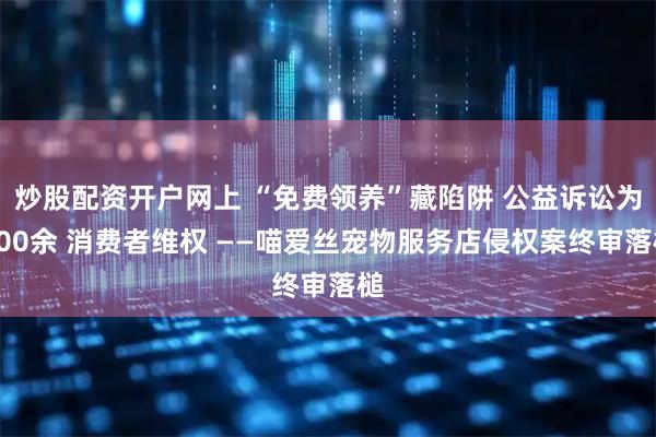 炒股配资开户网上 “免费领养”藏陷阱 公益诉讼为600余 消费者维权 ——喵爱丝宠物服务店侵权案终审落槌